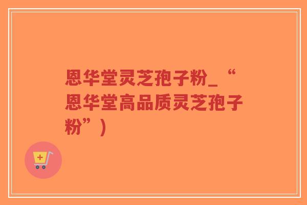 恩华堂灵芝孢子粉_“恩华堂高品质灵芝孢子粉”)-第1张图片-超越 恩华堂灵芝孢子粉_“恩华堂高品质灵芝孢子粉”)-第1张图片-超越