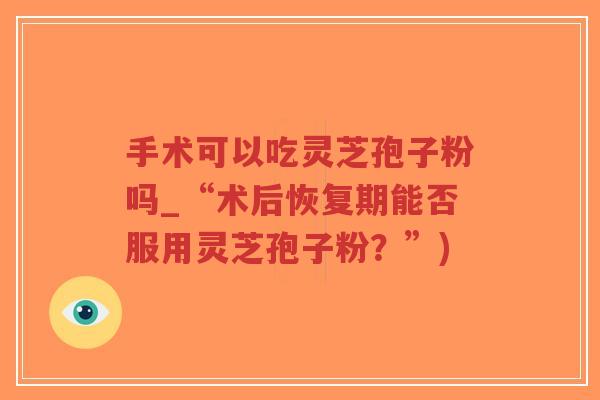 手术可以吃灵芝孢子粉吗_“术后恢复期能否服用灵芝孢子粉?”)-第1张图片-超越 手术可以吃灵芝孢子粉吗_“术后恢复期能否服用灵芝孢子粉?”)-第1张图片-超越