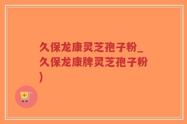 久保龙康灵芝孢子粉_久保龙康牌灵芝孢子粉)-第1张图片-超越 久保龙康灵芝孢子粉_久保龙康牌灵芝孢子粉)-第1张图片-超越