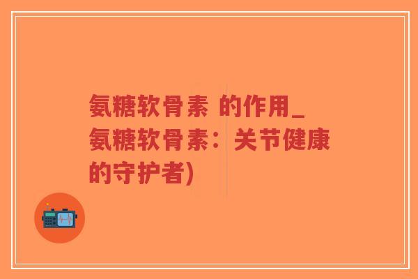 氨糖软骨素 的作用_氨糖软骨素:关节健康的守护者)-第1张图片-超越 氨糖软骨素 的作用_氨糖软骨素:关节健康的守护者)-第1张图片-超越