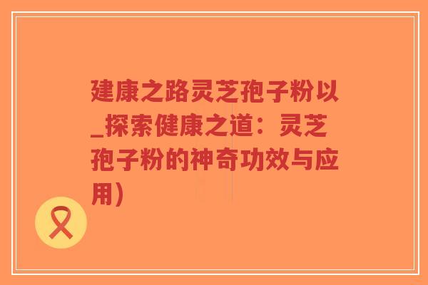 建康之路灵芝孢子粉以_探索健康之道:灵芝孢子粉的神奇功效与应用)-第1张图片-超越 建康之路灵芝孢子粉以_探索健康之道:灵芝孢子粉的神奇功效与应用)-第1张图片-超越