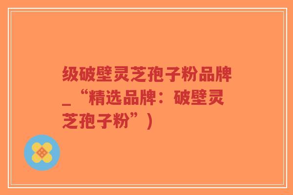 级破壁灵芝孢子粉品牌_“精选品牌:破壁灵芝孢子粉”)-第1张图片-超越 级破壁灵芝孢子粉品牌_“精选品牌:破壁灵芝孢子粉”)-第1张图片-超越