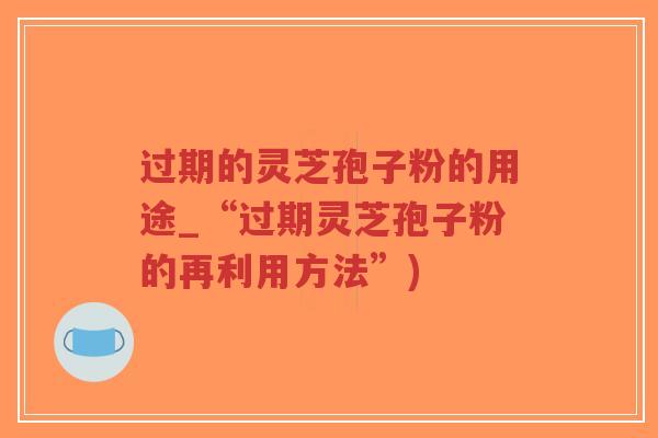 过期的灵芝孢子粉的用途_“过期灵芝孢子粉的再利用方法”)-第1张图片-超越