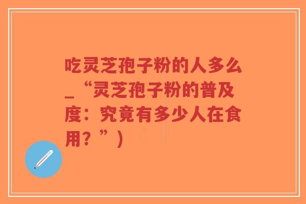 吃灵芝孢子粉的人多么_“灵芝孢子粉的普及度:究竟有多少人在食用?”)-第1张图片-超越 吃灵芝孢子粉的人多么_“灵芝孢子粉的普及度:究竟有多少人在食用?”)-第1张图片-超越