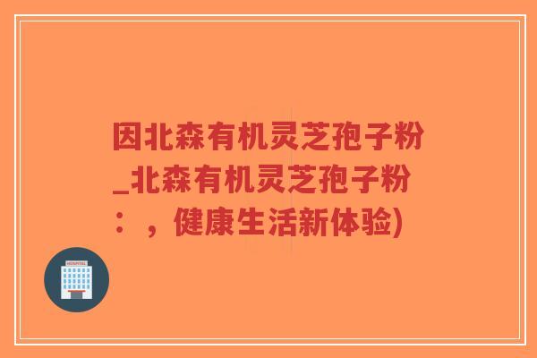 因北森有机灵芝孢子粉_北森有机灵芝孢子粉:,健康生活新体验)-第1张图片-超越 因北森有机灵芝孢子粉_北森有机灵芝孢子粉:,健康生活新体验)-第1张图片-超越
