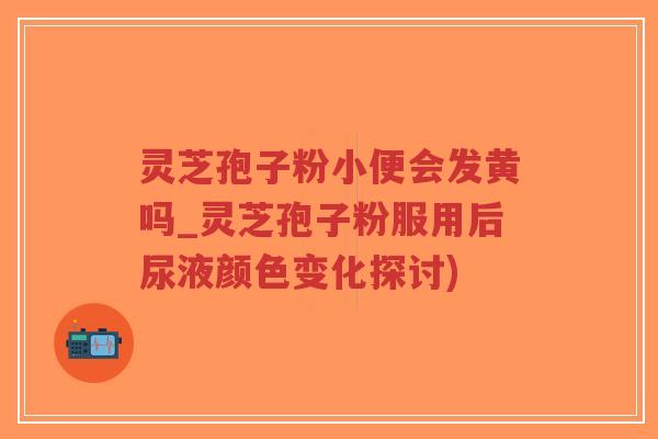 灵芝孢子粉小便会发黄吗_灵芝孢子粉服用后尿液颜色变化探讨)-第1张图片-超越 灵芝孢子粉小便会发黄吗_灵芝孢子粉服用后尿液颜色变化探讨)-第1张图片-超越