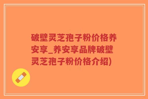 破壁灵芝孢子粉价格养安享_养安享品牌破壁灵芝孢子粉价格介绍)-第1张图片-超越 破壁灵芝孢子粉价格养安享_养安享品牌破壁灵芝孢子粉价格介绍)-第1张图片-超越