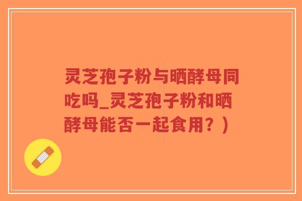 灵芝孢子粉与晒酵母同吃吗_灵芝孢子粉和晒酵母能否一起食用?)-第1张图片-超越 灵芝孢子粉与晒酵母同吃吗_灵芝孢子粉和晒酵母能否一起食用?)-第1张图片-超越