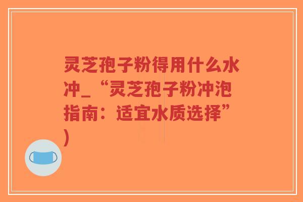 灵芝孢子粉得用什么水冲_“灵芝孢子粉冲泡指南：适宜水质选择”)-第1张图片-超越