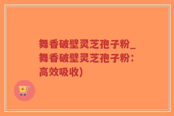 舞香破壁灵芝孢子粉_舞香破壁灵芝孢子粉：高效吸收)-第1张图片-超越