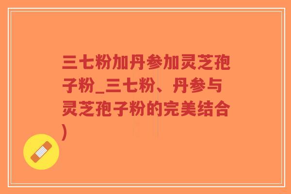 三七粉加丹参加灵芝孢子粉_三七粉、丹参与灵芝孢子粉的完美结合)-第1张图片-超越 三七粉加丹参加灵芝孢子粉_三七粉、丹参与灵芝孢子粉的完美结合)-第1张图片-超越