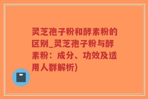 灵芝孢子粉和酵素粉的区别_灵芝孢子粉与酵素粉：成分、功效及适用人群解析)-第1张图片-超越