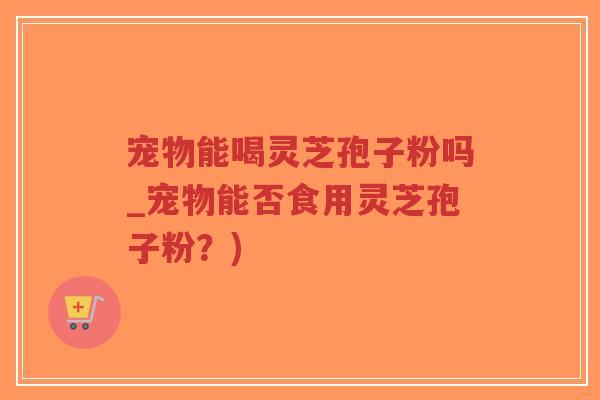 宠物能喝灵芝孢子粉吗_宠物能否食用灵芝孢子粉？)-第1张图片-超越