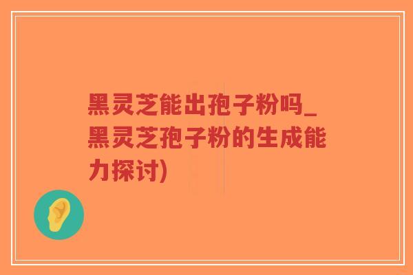 黑灵芝能出孢子粉吗_黑灵芝孢子粉的生成能力探讨)-第1张图片-超越