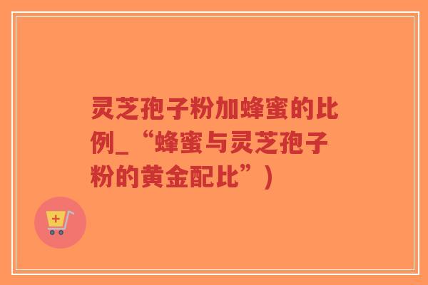 灵芝孢子粉加蜂蜜的比例_“蜂蜜与灵芝孢子粉的黄金配比”)-第1张图片-超越