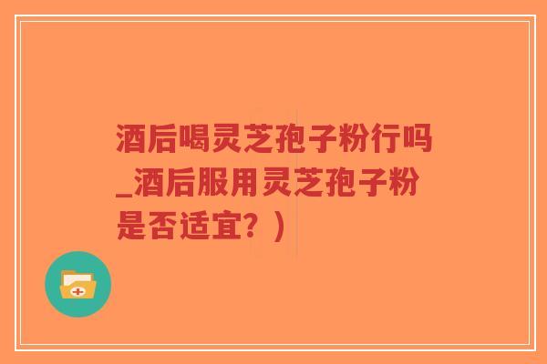 酒后喝灵芝孢子粉行吗_酒后服用灵芝孢子粉是否适宜?)-第1张图片-超越 酒后喝灵芝孢子粉行吗_酒后服用灵芝孢子粉是否适宜?)-第1张图片-超越