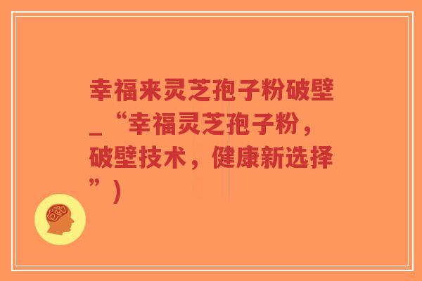 幸福来灵芝孢子粉破壁_“幸福灵芝孢子粉,破壁技术,健康新选择”)-第1张图片-超越 幸福来灵芝孢子粉破壁_“幸福灵芝孢子粉,破壁技术,健康新选择”)-第1张图片-超越