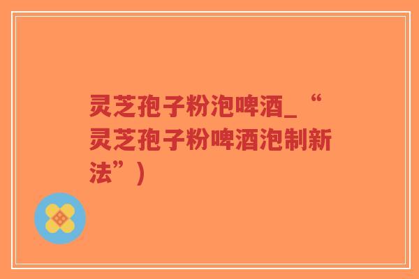 灵芝孢子粉泡啤酒_“灵芝孢子粉啤酒泡制新法”)-第1张图片-超越