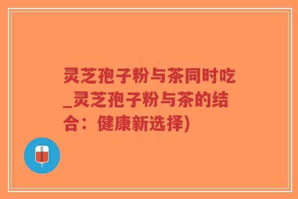灵芝孢子粉与茶同时吃_灵芝孢子粉与茶的结合：健康新选择)-第1张图片-超越