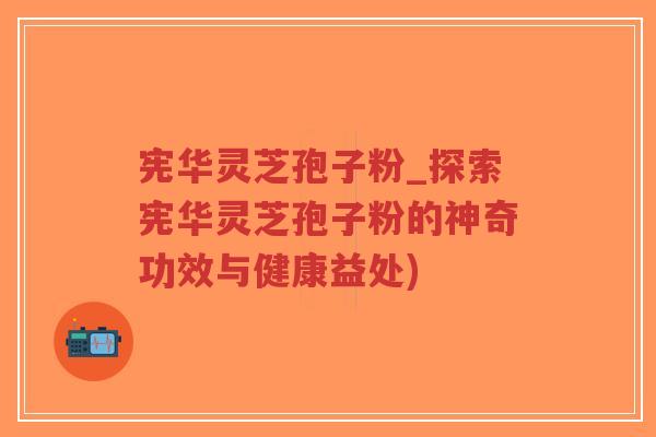 宪华灵芝孢子粉_探索宪华灵芝孢子粉的神奇功效与健康益处)-第1张图片-超越