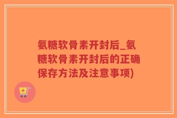 氨糖软骨素开封后_氨糖软骨素开封后的正确保存方法及注意事项)-第1张图片-超越