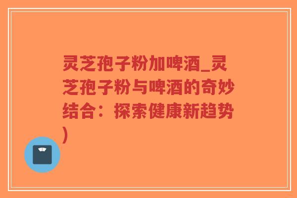 灵芝孢子粉加啤酒_灵芝孢子粉与啤酒的奇妙结合:探索健康新趋势)-第1张图片-超越 灵芝孢子粉加啤酒_灵芝孢子粉与啤酒的奇妙结合:探索健康新趋势)-第1张图片-超越