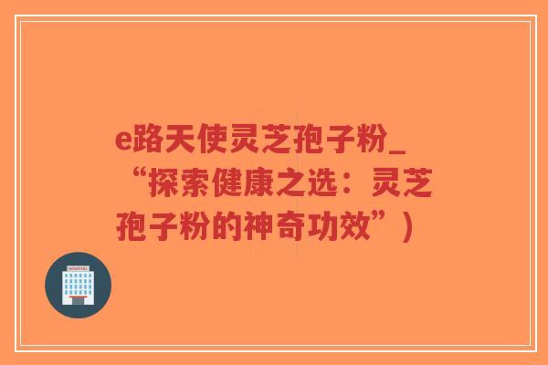 e路天使灵芝孢子粉_“探索健康之选：灵芝孢子粉的神奇功效”)-第1张图片-超越