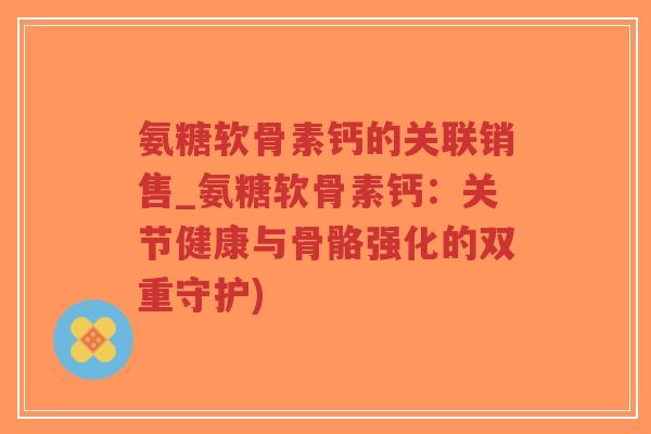 氨糖软骨素钙的关联销售_氨糖软骨素钙:关节健康与骨骼强化的双重守护)-第1张图片-超越 氨糖软骨素钙的关联销售_氨糖软骨素钙:关节健康与骨骼强化的双重守护)-第1张图片-超越