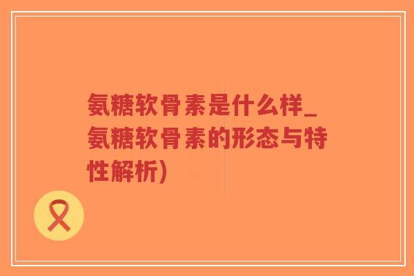 氨糖软骨素是什么样_氨糖软骨素的形态与特性解析)-第1张图片-超越