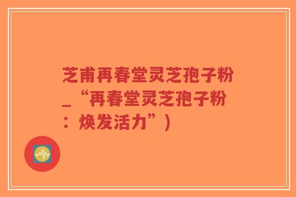 芝甫再春堂灵芝孢子粉_“再春堂灵芝孢子粉:焕发活力”)-第1张图片-超越 芝甫再春堂灵芝孢子粉_“再春堂灵芝孢子粉:焕发活力”)-第1张图片-超越