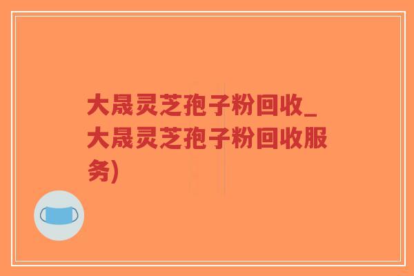 大晟灵芝孢子粉回收_大晟灵芝孢子粉回收服务)-第1张图片-超越 大晟灵芝孢子粉回收_大晟灵芝孢子粉回收服务)-第1张图片-超越