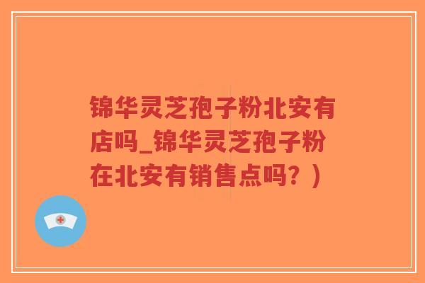 锦华灵芝孢子粉北安有店吗_锦华灵芝孢子粉在北安有销售点吗？)-第1张图片-超越