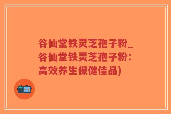 谷仙堂铁灵芝孢子粉_谷仙堂铁灵芝孢子粉:高效养生保健佳品)-第1张图片-超越 谷仙堂铁灵芝孢子粉_谷仙堂铁灵芝孢子粉:高效养生保健佳品)-第1张图片-超越