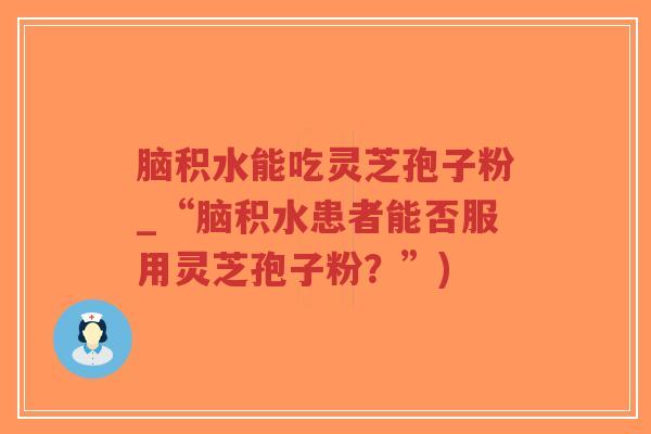 脑积水能吃灵芝孢子粉_“脑积水患者能否服用灵芝孢子粉?”)-第1张图片-超越 脑积水能吃灵芝孢子粉_“脑积水患者能否服用灵芝孢子粉?”)-第1张图片-超越