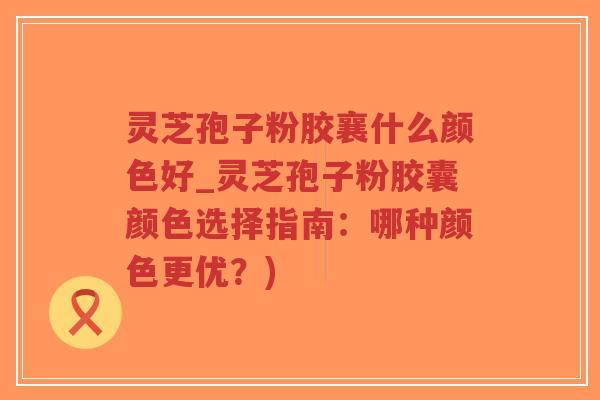 灵芝孢子粉胶襄什么颜色好_灵芝孢子粉胶囊颜色选择指南:哪种颜色更优?)-第1张图片-超越 灵芝孢子粉胶襄什么颜色好_灵芝孢子粉胶囊颜色选择指南:哪种颜色更优?)-第1张图片-超越
