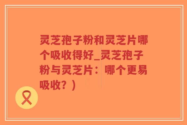 灵芝孢子粉和灵芝片哪个吸收得好_灵芝孢子粉与灵芝片:哪个更易吸收?)-第1张图片-超越 灵芝孢子粉和灵芝片哪个吸收得好_灵芝孢子粉与灵芝片:哪个更易吸收?)-第1张图片-超越