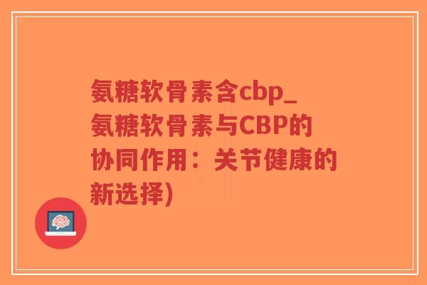 氨糖软骨素含cbp_氨糖软骨素与CBP的协同作用:关节健康的新选择)-第1张图片-超越 氨糖软骨素含cbp_氨糖软骨素与CBP的协同作用:关节健康的新选择)-第1张图片-超越