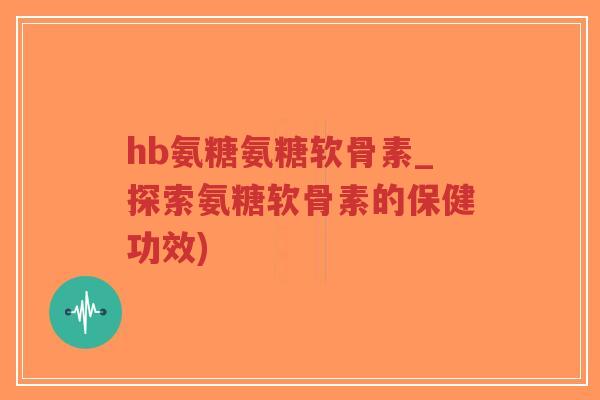 hb氨糖氨糖软骨素_探索氨糖软骨素的保健功效)-第1张图片-超越