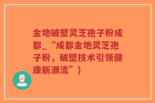 金地破壁灵芝孢子粉成都_“成都金地灵芝孢子粉,破壁技术引领健康新潮流”)-第1张图片-超越 金地破壁灵芝孢子粉成都_“成都金地灵芝孢子粉,破壁技术引领健康新潮流”)-第1张图片-超越