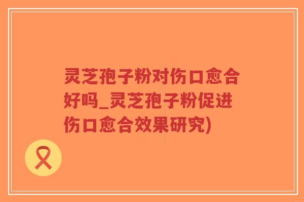灵芝孢子粉对伤口愈合好吗_灵芝孢子粉促进伤口愈合效果研究)-第1张图片-超越