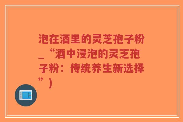 泡在酒里的灵芝孢子粉_“酒中浸泡的灵芝孢子粉：传统养生新选择”)-第1张图片-超越