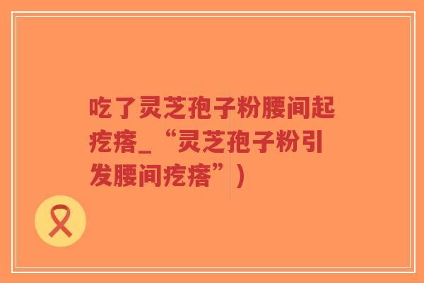 吃了灵芝孢子粉腰间起疙瘩_“灵芝孢子粉引发腰间疙瘩”)-第1张图片-超越 吃了灵芝孢子粉腰间起疙瘩_“灵芝孢子粉引发腰间疙瘩”)-第1张图片-超越