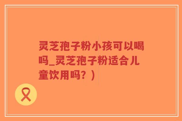 灵芝孢子粉小孩可以喝吗_灵芝孢子粉适合儿童饮用吗?)-第1张图片-超越 灵芝孢子粉小孩可以喝吗_灵芝孢子粉适合儿童饮用吗?)-第1张图片-超越