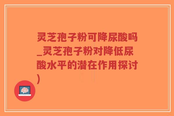 灵芝孢子粉可降尿酸吗_灵芝孢子粉对降低尿酸水平的潜在作用探讨)-第1张图片-超越 灵芝孢子粉可降尿酸吗_灵芝孢子粉对降低尿酸水平的潜在作用探讨)-第1张图片-超越