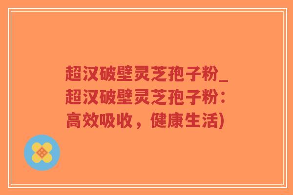 超汉破壁灵芝孢子粉_超汉破壁灵芝孢子粉:高效吸收,健康生活)-第1张图片-超越 超汉破壁灵芝孢子粉_超汉破壁灵芝孢子粉:高效吸收,健康生活)-第1张图片-超越