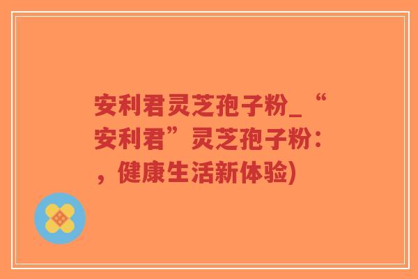 安利君灵芝孢子粉_“安利君”灵芝孢子粉:,健康生活新体验)-第1张图片-超越 安利君灵芝孢子粉_“安利君”灵芝孢子粉:,健康生活新体验)-第1张图片-超越