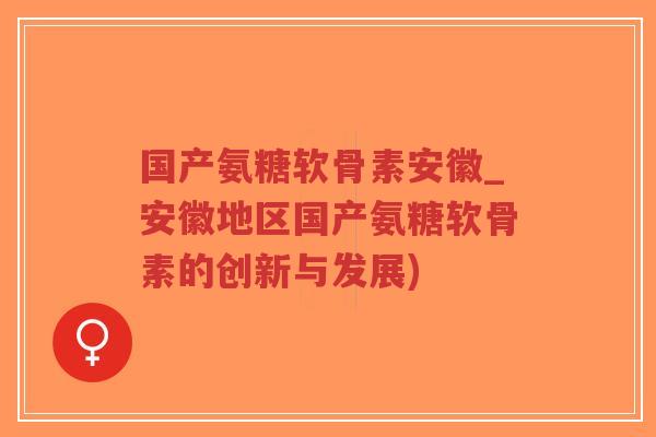 国产氨糖软骨素安徽_安徽地区国产氨糖软骨素的创新与发展)-第1张图片-超越