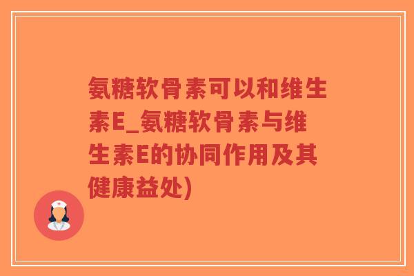 氨糖软骨素可以和维生素E_氨糖软骨素与维生素E的协同作用及其健康益处)-第1张图片-超越