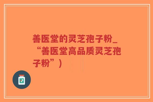善医堂的灵芝孢子粉_“善医堂高品质灵芝孢子粉”)-第1张图片-超越 善医堂的灵芝孢子粉_“善医堂高品质灵芝孢子粉”)-第1张图片-超越