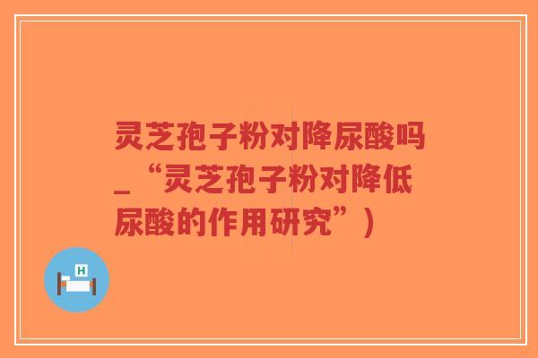 灵芝孢子粉对降尿酸吗_“灵芝孢子粉对降低尿酸的作用研究”)-第1张图片-超越 灵芝孢子粉对降尿酸吗_“灵芝孢子粉对降低尿酸的作用研究”)-第1张图片-超越